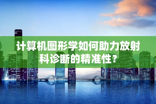 计算机图形学如何助力放射科诊断的精准性？