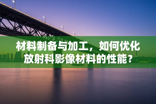 材料制备与加工，如何优化放射科影像材料的性能？