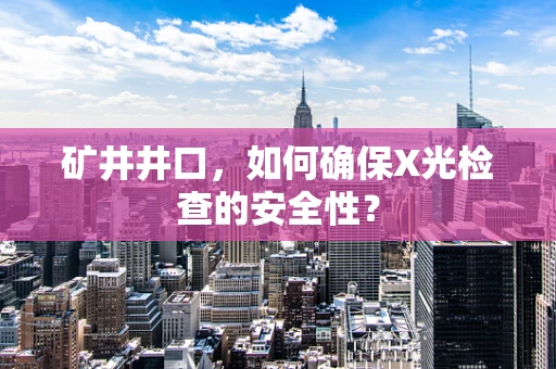 矿井井口，如何确保X光检查的安全性？