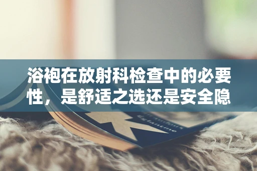 浴袍在放射科检查中的必要性，是舒适之选还是安全隐忧？