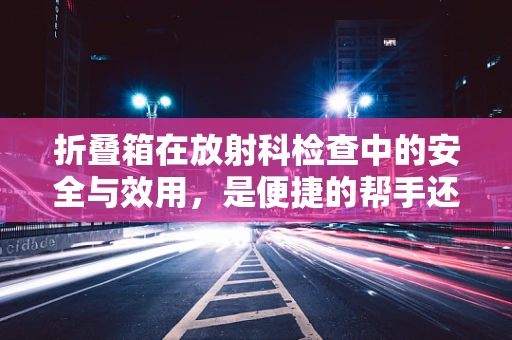 折叠箱在放射科检查中的安全与效用，是便捷的帮手还是隐形的风险？