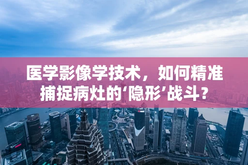 医学影像学技术，如何精准捕捉病灶的‘隐形’战斗？