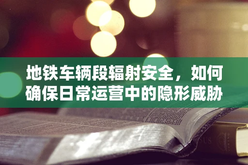 地铁车辆段辐射安全，如何确保日常运营中的隐形威胁得到有效控制？