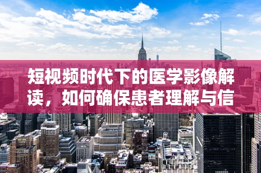 短视频时代下的医学影像解读，如何确保患者理解与信任？