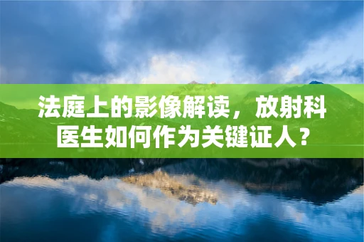 法庭上的影像解读，放射科医生如何作为关键证人？