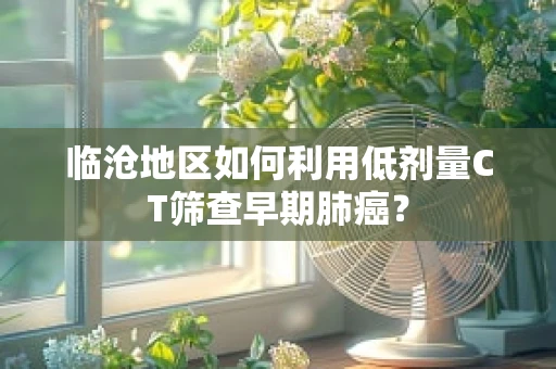 临沧地区如何利用低剂量CT筛查早期肺癌？