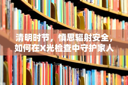 清明时节，慎思辐射安全，如何在X光检查中守护家人的健康？