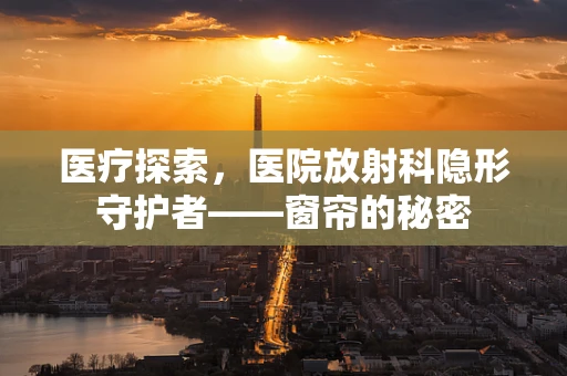 医疗探索，医院放射科隐形守护者——窗帘的秘密