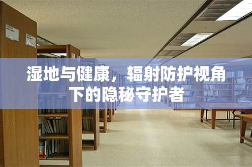 湿地与健康，辐射防护视角下的隐秘守护者