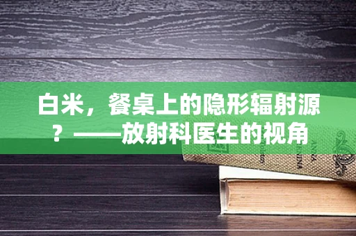 白米，餐桌上的隐形辐射源？——放射科医生的视角