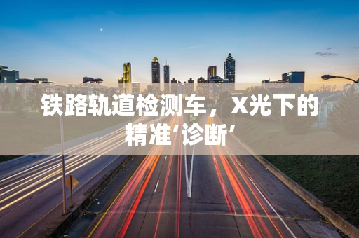 铁路轨道检测车，X光下的精准‘诊断’