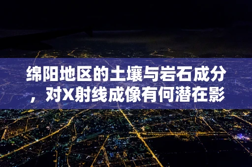 绵阳地区的土壤与岩石成分，对X射线成像有何潜在影响？