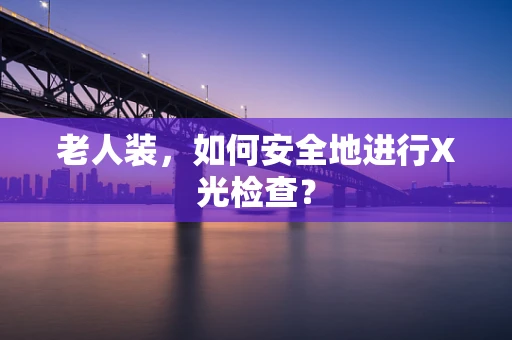 老人装，如何安全地进行X光检查？