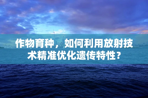 作物育种，如何利用放射技术精准优化遗传特性？