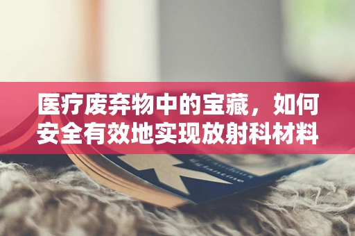 医疗废弃物中的宝藏，如何安全有效地实现放射科材料的回收与再利用？