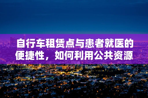 自行车租赁点与患者就医的便捷性，如何利用公共资源优化就医体验？