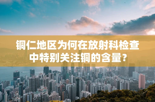 铜仁地区为何在放射科检查中特别关注铜的含量？