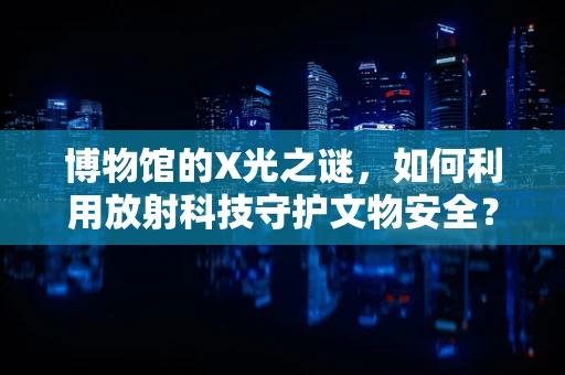 博物馆的X光之谜，如何利用放射科技守护文物安全？