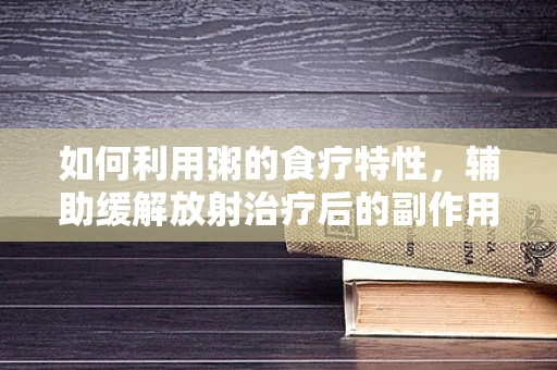 如何利用粥的食疗特性，辅助缓解放射治疗后的副作用？