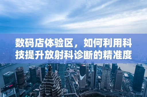 数码店体验区，如何利用科技提升放射科诊断的精准度？