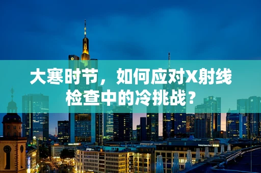 大寒时节，如何应对X射线检查中的冷挑战？