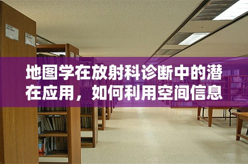 地图学在放射科诊断中的潜在应用，如何利用空间信息优化患者管理？