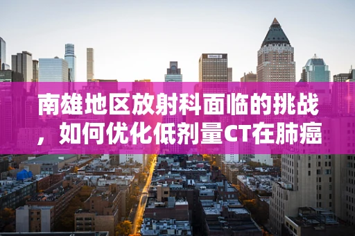 南雄地区放射科面临的挑战，如何优化低剂量CT在肺癌筛查中的应用？