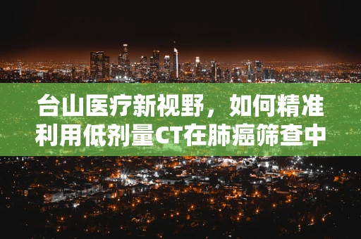 台山医疗新视野，如何精准利用低剂量CT在肺癌筛查中守护健康防线？