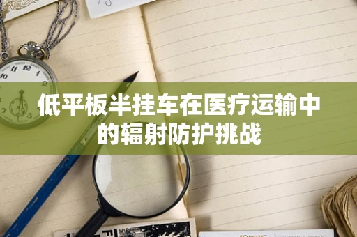 低平板半挂车在医疗运输中的辐射防护挑战