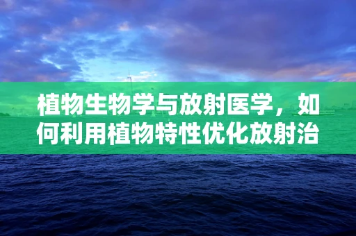 植物生物学与放射医学，如何利用植物特性优化放射治疗？