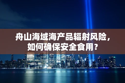 舟山海域海产品辐射风险，如何确保安全食用？