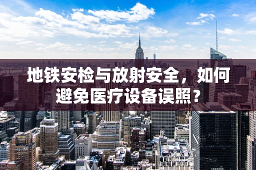 地铁安检与放射安全，如何避免医疗设备误照？