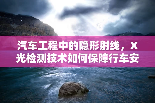 汽车工程中的隐形射线，X光检测技术如何保障行车安全？