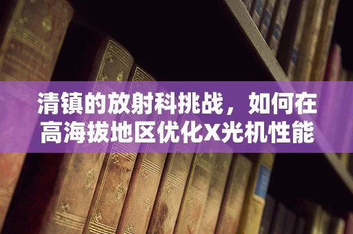 清镇的放射科挑战，如何在高海拔地区优化X光机性能？