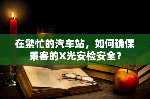 在繁忙的汽车站，如何确保乘客的X光安检安全？