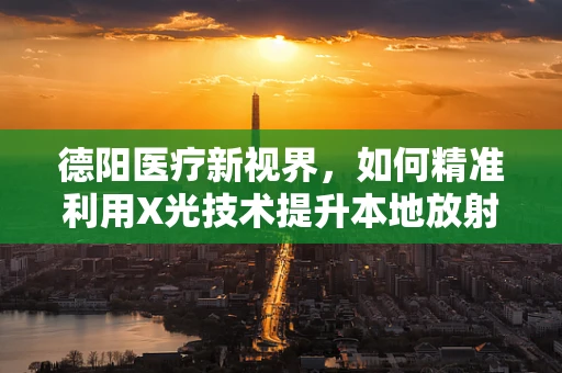 德阳医疗新视界，如何精准利用X光技术提升本地放射诊断效率？