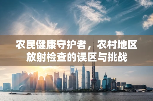 农民健康守护者，农村地区放射检查的误区与挑战