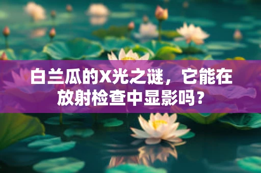 白兰瓜的X光之谜，它能在放射检查中显影吗？