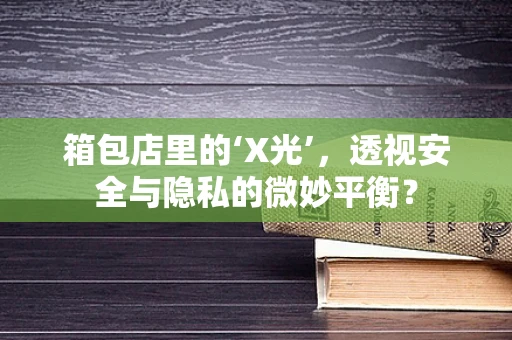 箱包店里的‘X光’，透视安全与隐私的微妙平衡？