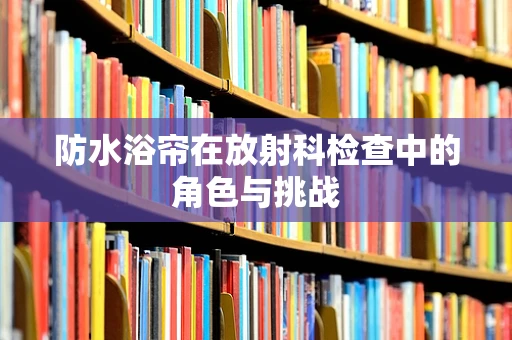 防水浴帘在放射科检查中的角色与挑战