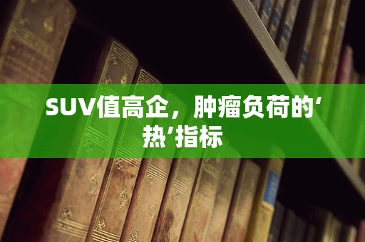 SUV值高企，肿瘤负荷的‘热’指标