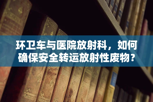 环卫车与医院放射科，如何确保安全转运放射性废物？