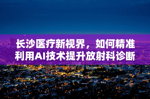 长沙医疗新视界，如何精准利用AI技术提升放射科诊断效率？