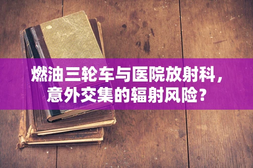 燃油三轮车与医院放射科，意外交集的辐射风险？