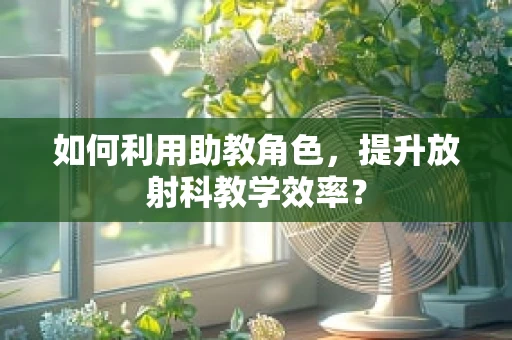 如何利用助教角色，提升放射科教学效率？