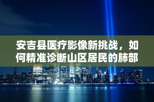 安吉县医疗影像新挑战，如何精准诊断山区居民的肺部微小结节？