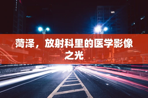 菏泽，放射科里的医学影像之光