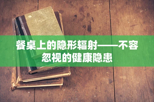 餐桌上的隐形辐射——不容忽视的健康隐患