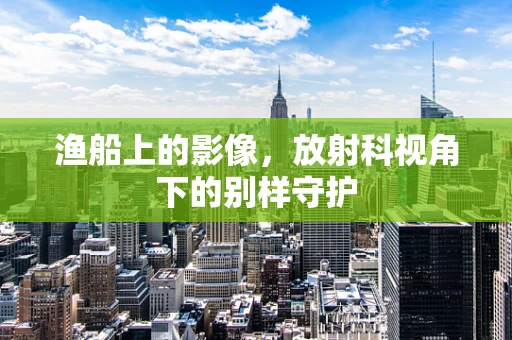 渔船上的影像，放射科视角下的别样守护