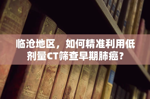 临沧地区，如何精准利用低剂量CT筛查早期肺癌？